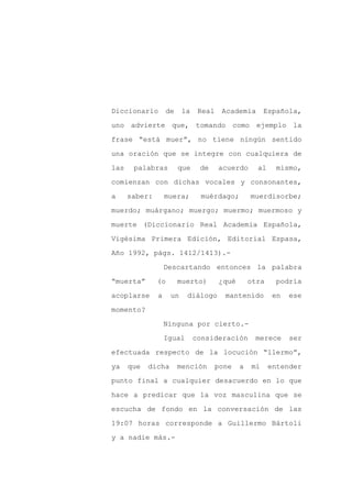 Diccionario        de    la    Real    Academia       Española,

uno advierte que, tomando como ejemplo la

frase “está muer”, no tiene ningún sentido

una oración que se integre con cualquiera de

las    palabras         que    de     acuerdo      al    mismo,

comienzan con dichas vocales y consonantes,
a     saber:       muera;      muérdago;         muerdisorbe;

muerdo; muárgano; muergo; muermo; muermoso y

muerte (Diccionario Real Academia Española,

Vigésima Primera Edición, Editorial Espasa,

Año 1992, págs. 1412/1413).-

                   Descartando entonces la palabra

“muerta”       (o       muerto)       ¿qué       otra    podría

acoplarse      a    un     diálogo      mantenido        en   ese

momento?

                   Ninguna por cierto.-

                   Igual      consideración       merece      ser

efectuada respecto de la locución “llermo”,

ya    que   dicha       mención       pone   a   mí     entender

punto final a cualquier desacuerdo en lo que

hace a predicar que la voz masculina que se

escucha de fondo en la conversación de las

19:07 horas corresponde a Guillermo Bártoli

y a nadie más.-
 