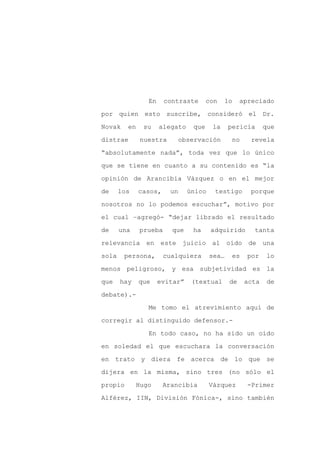 En     contraste      con   lo     apreciado

por quien esto suscribe, consideró el Dr.

Novak    en    su    alegato    que    la     pericia      que

distrae       nuestra        observación       no     revela

“absolutamente nada”, toda vez que lo único

que se tiene en cuanto a su contenido es “la
opinión de Arancibia Vázquez o en el mejor

de     los    casos,    un     único    testigo      porque

nosotros no lo podemos escuchar”, motivo por

el cual –agregó- “dejar librado el resultado

de     una    prueba     que    ha     adquirido      tanta

relevancia en este juicio al oído de una

sola    persona,       cualquiera      sea…    es    por   lo

menos peligroso, y esa subjetividad es la

que    hay    que    evitar”    (textual      de    acta    de

debate).-

                Me tomo el atrevimiento aquí de

corregir al distinguido defensor.-

                En todo caso, no ha sido un oído

en soledad el que escuchara la conversación

en trato y diera fe acerca de lo que se

dijera en la misma, sino tres (no sólo el

propio       Hugo      Arancibia       Vázquez       -Primer

Alférez, IIN, División Fónica-, sino también
 