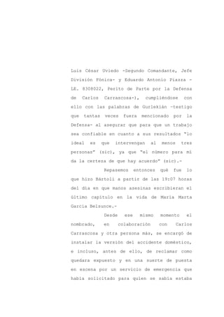Luis César Uviedo -Segundo Comandante, Jefe

División Fónica- y Eduardo Antonio Piazza -

LE. 8308022, Perito de Parte por la Defensa

de    Carlos    Carrascosa-),       cumpliéndose        con

ello con las palabras de Gurlekián –testigo

que   tantas    veces    fuera     mencionado     por   la
Defensa- al asegurar que para que un trabajo

sea confiable en cuanto a sus resultados “lo

ideal   es     que   intervengan       al    menos    tres

personas” (sic), ya que “el número para mí

da la certeza de que hay acuerdo” (sic).-

                Repasemos       entonces    qué   fue   lo

que hizo Bártoli a partir de las 19:07 horas

del día en que manos asesinas escribieran el

último capítulo en la vida de María Marta

García Belsunce.-

                Desde     ese     mismo     momento     el

nombrado,      en       colaboración        con      Carlos

Carrascosa y otra persona más, se encargó de

instalar la versión del accidente doméstico,

e incluso, antes de ello, de reclamar como

quedara expuesto y en una suerte de puesta

en escena por un servicio de emergencia que

había solicitado para quien se sabía estaba
 