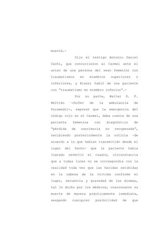 muerta.-

                 Dijo el testigo Antonio Daniel

Cachi, que concurrieron al Carmel ante el

aviso de una persona del sexo femenino con

traumatismos           en        miembros             superiores        o

inferiores, y Biassi habló de una paciente
con “traumatismo en miembro inferior”.-

                 Por        su        parte,          Walter    D.     F.

Beltrán        –chofer           de     la        ambulancia          de

Paramedic-,          expresó      que       la    emergencia         del

código rojo en el Carmel, daba cuenta de una

paciente        femenina              con        diagnóstico           de

“pérdida        de     conciencia                no     recuperada”,

recibiendo       posteriormente                  la     noticia       –de

acuerdo a lo que habían transmitido desde el

lugar     del    hecho-          que        la    paciente          había

logrado    revertir          el       cuadro,          circunstancia

que a todas luces no se correspondía con la

realidad toda vez que las heridas recibidas

en   la   cabeza        de       la    víctima          conforme       el

lugar, secuencia y gravedad de las mismas,

tal lo dicho por los médicos, ocasionaron su

muerte    de     manera          prácticamente            inmediata,

sesgando        cualquier              posibilidad             de     que
 