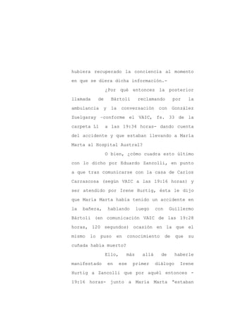 hubiera recuperado la conciencia al momento

en que se diera dicha información.-

                  ¿Por qué entonces la posterior

llamada      de     Bártoli        reclamando          por    la

ambulancia     y    la    conversación       con       González

Zuelgaray –conforme el VAIC, fs. 33 de la
carpeta L1        a las 19:34 horas- dando cuenta

del accidente y que estaban llevando a María

Marta al Hospital Austral?

                  O bien, ¿cómo cuadra esto último

con lo dicho por Eduardo Zancolli, en punto

a que tras comunicarse con la casa de Carlos

Carrascosa (según VAIC a las 19:16 horas) y

ser atendido por Irene Hurtig, ésta le dijo

que María Marta había tenido un accidente en

la   bañera,       hablando        luego    con    Guillermo

Bártoli (en comunicación VAIC de las 19:28

horas, 120 segundos) ocasión en la que el

mismo   lo   puso       en   conocimiento         de    que   su

cuñada había muerto?

                  Ello,      más     allá     de        haberle

manifestado        en     ese   primer      diálogo       Irene

Hurtig a Zancolli que por aquél entonces -

19:16 horas- junto a María Marta “estaban
 