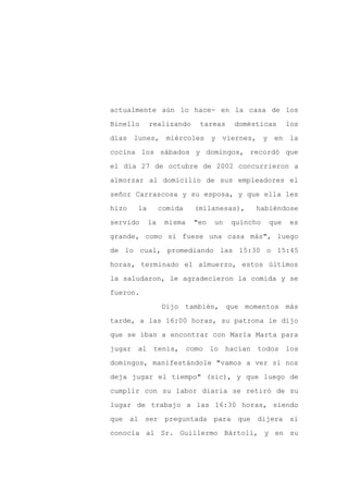 actualmente aún lo hace- en la casa de los

Binello     realizando       tareas   domésticas      los

días lunes, miércoles y viernes, y en la

cocina los sábados y domingos, recordó que

el día 27 de octubre de 2002 concurrieron a

almorzar al domicilio de sus empleadores el
señor Carrascosa y su esposa, y que ella les

hizo   la        comida    (milanesas),    habiéndose

servido     la    misma    "en   un   quincho   que   es

grande, como si fuese una casa más", luego

de lo cual, promediando las 15:30 o 15:45

horas, terminado el almuerzo, estos últimos

la saludaron, le agradecieron la comida y se

fueron.

                 Dijo también, que momentos más

tarde, a las 16:00 horas, su patrona le dijo

que se iban a encontrar con María Marta para

jugar al tenis,           como lo hacían    todos los

domingos, manifestándole "vamos a ver si nos

deja jugar el tiempo" (sic), y que luego de

cumplir con su labor diaria se retiró de su

lugar de trabajo a las 16:30 horas, siendo

que al ser preguntada para que              dijera si

conocía al Sr. Guillermo Bártoli, y en su
 