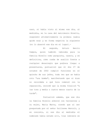 caso, si había visto al mismo ese día, al

mediodía, en la casa del matrimonio Binello,

respondió afirmativamente la primera (sabía

quién era) y en forma negativa la siguiente

(no lo observó ese día en el lugar).-

               El        segundo,           Arturo       Benito
Campos,     quien       también       laboraba        para     la

familia Binello como parquista, casero, y en

definitiva, como rueda de auxilio frente a

cualquier    desarreglo         que     pudiera       llegar    a

presentarse,     puntualizó           que    el    día    27   de

octubre   de   2002       cumplió       funciones         en   el

quincho de sus jefes, toda vez que se había

roto "una bomba", manifestando que si bien

no   recordaba      a    qué    hora        comenzó      con   la

reparación, recordó que la misma finalizó "a

las tres y media o cuatro menos cuarto de la

tarde".

               Puntualizó además, que ese día

la familia Binello almorzó con Carrascosa y

su mujer, María          Marta, siendo            que al ser

preguntado por el señor Guillermo Bártoli, y

en   concreto,      si    ese     día       al    mediodía     el

nombrado había estado allí, tras leérsele en
 