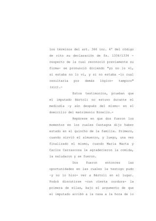 los términos del art. 366 inc. 4º del código

de rito su declaración de fs. 1334/1334 -

respecto de la cual reconoció previamente su

firma- se pronunció diciendo "yo no lo vi,

si estaba no lo vi, y si no estaba -lo cual

resultaría      por     demás     lógico-     tampoco"
(sic).-

                Estos   testimonios,       prueban    que

el   imputado    Bártoli    no    estuvo    durante   el

mediodía   –y aún       después del mismo-       en el

domicilio del matrimonio Binello.-

                Repárese en que dos fueron los

momentos en los cuales Castagna dijo haber

estado en el quincho de la familia. Primero,

cuando sirvió el almuerzo, y luego, una vez

finalizado el mismo, cuando María Marta y

Carlos Carrascosa le agradecieron la comida,

la saludaron y se fueron.

                Dos      fueron      entonces         las

oportunidades en las cuales la testigo pudo

–y no lo hizo- ver a Bártoli en el lugar.

Podrá   discutirse      -con     cierta    cordura-   la

primera de ellas, bajo el argumento de que

el imputado arribó a la casa a la hora de lo
 