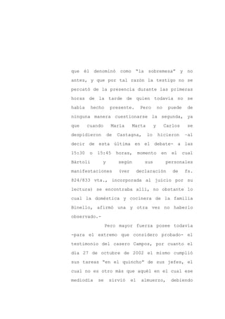 que él denominó          como “la sobremesa” y no

antes, y que por tal razón la testigo no se

percató de la presencia durante las primeras

horas de la tarde de quien todavía no se

había     hecho     presente.        Pero        no    puede    de

ninguna manera cuestionarse la segunda, ya
que     cuando      María      Marta         y        Carlos    se

despidieron        de   Castagna,      lo        hicieron      –al

decir de esta última en el debate- a las

15:30    o   15:45      horas,      momento       en    el     cual

Bártoli        y        según          sus            personales

manifestaciones         (ver        declaración          de    fs.

824/833 vta., incorporada al juicio por su

lectura) se encontraba allí, no obstante lo

cual la doméstica y cocinera de la familia

Binello, afirmó una y otra vez no haberlo

observado.-

                  Pero mayor fuerza posee todavía

-para el extremo que considero probado- el

testimonio del casero Campos, por cuanto el

día 27 de octubre de 2002 el mismo cumplió

sus tareas “en el quincho” de sus jefes, el

cual no es otro más que aquél en el cual ese

mediodía     se    sirvió      el    almuerzo,          debiendo
 
