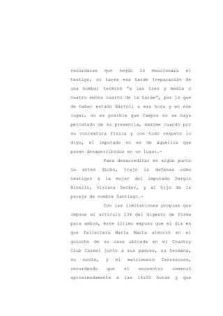 recordarse        que        según     lo        mencionara      el

testigo, su tarea esa tarde (reparación de

una bomba) terminó “a las tres y media o

cuatro menos cuarto de la tarde”, por lo que

de haber estado Bártoli a esa hora y en ese

lugar, no es posible que Campos no se haya
percatado de su presencia, máxime cuando por

su contextura física y con todo respeto lo

digo,   el     imputado        no    es     de    aquellos       que

pasen desapercibidos en un lugar.-

                  Para desacreditar en algún punto

lo    antes       dicho,      trajo        la     defensa       como

testigos      a    la    mujer       del     imputado       Sergio

Binello, Viviana             Decker, y al           hijo de la

pareja de nombre Santiago.-

                  Con las limitaciones propias que

impone el artículo 234 del digesto de forma

para ambos, éste último expuso que el día en

que   falleciera         María       Marta       almorzó    en    el

quincho de su casa ubicada en                       el Country

Club Carmel junto a sus padres, su hermana,

su    novia,       y     el     matrimonio          Carrascosa,

recordando         que        el      encuentro            comenzó

aproximadamente          a    las     14:00       horas     y    que
 