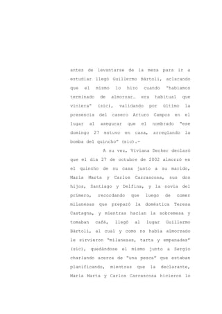 antes de levantarse de la mesa para ir a

estudiar llegó Guillermo Bártoli, aclarando

que     el     mismo        lo   hizo       cuando      “habíamos

terminado         de       almorzar…        era    habitual       que

viniera”       (sic),         validando          por   último     la

presencia       del        casero     Arturo       Campos    en    el
lugar     al      asegurar        que       el    nombrado      “ese

domingo      27    estuvo        en    casa,       arreglando      la

bomba del quincho” (sic).-

                   A su vez, Viviana Decker declaró

que el día 27 de octubre de 2002 almorzó en

el quincho de su casa junto a su marido,

María    Marta         y    Carlos     Carrascosa,        sus     dos

hijos, Santiago y Delfina, y la novia del

primero,        recordando            que     luego     de    comer

milanesas       que        preparó     la     doméstica      Teresa

Castagna, y mientras hacían la sobremesa y

tomaban        café,        llegó      al     lugar     Guillermo

Bártoli, al cual y como no había almorzado

le sirvieron “milanesas, tarta y empanadas”

(sic), quedándose el mismo junto a Sergio

charlando acerca de “una pesca” que estaban

planificando,              mientras     que       la   declarante,

María Marta y Carlos Carrascosa hicieron lo
 