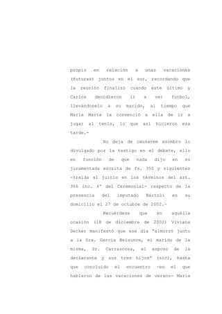 propio     en     relación           a      unas          vacaciones

(futuras) juntos en el sur, recordando que

la    reunión    finalizó           cuando       este      último       y

Carlos        decidieron            ir     a      ver        futbol,

llevándoselo       a     su    marido,          al    tiempo         que

María    Marta    la     convenció          a    ella      de     ir    a
jugar    al    tenis,     lo        que    así       hicieron        esa

tarde.-

                 No deja de causarme asombro lo

divulgado por la testigo en el debate, ello

en    función       de        que        nada     dijo       en        su

juramentada escrita de fs. 350 y siguientes

-traída al juicio en los términos del art.

366 inc. 4º del Ceremonial- respecto de la

presencia        del     imputado           Bártoli          en        su

domicilio el 27 de octubre de 2002.-

                 Recuérdese               que        en      aquélla

ocasión (18 de diciembre de 2002) Viviana

Decker manifestó que ese día “almorzó junto

a la Sra. García Belsunce, el marido de la

misma,    Sr.     Carrascosa,             el     esposo         de     la

declarante y sus tres hijos” (sic), hasta

que     concluido        el    encuentro             –en    el       que

hablaron de las vacaciones de verano- María
 
