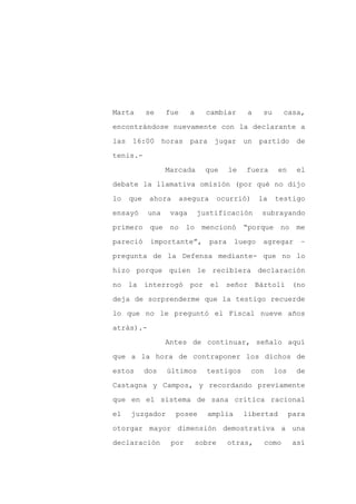 Marta      se    fue     a     cambiar       a    su         casa,

encontrándose nuevamente con la declarante a

las 16:00 horas          para jugar un           partido de

tenis.-

                 Marcada       que      le   fuera       en     el

debate la llamativa omisión (por qué no dijo
lo   que    ahora      asegura       ocurrió)    la     testigo

ensayó     una    vaga       justificación        subrayando

primero que no          lo mencionó “porque no me

pareció     importante”,         para    luego    agregar        –

pregunta de la Defensa mediante- que no lo

hizo porque quien le recibiera declaración

no la interrogó          por el señor            Bártoli (no

deja de sorprenderme que la testigo recuerde

lo que no le preguntó el Fiscal nueve años

atrás).-

                 Antes de continuar, señalo aquí

que a la hora de contraponer los dichos de

estos      dos   últimos       testigos         con     los     de

Castagna y Campos, y recordando previamente

que en el sistema de sana crítica racional

el   juzgador       posee      amplia        libertad         para

otorgar mayor dimensión demostrativa a una

declaración       por        sobre      otras,        como     así
 