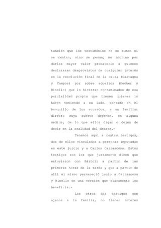 también que los testimonios no se suman ni

se restan, sino            se pesan, me        inclino por

darles    mayor       valor       probatorio    a    quienes

declararan desprovistos de cualquier interés

en la resolución final de la causa (Castagna

y   Campos)     por     sobre       aquellos    (Decker      y
Binello) que lo hicieran contaminados de esa

parcialidad         propia    que    tienen    quienes      lo

hacen    teniendo      a     su    lado,   sentado     en    el

banquillo      de    los     acusados,     a   un    familiar

directo       cuya    suerte        depende,    en    alguna

medida, de lo que ellos digan o dejen de

decir en la oralidad del debate.-

                Tenemos aquí a cuatro testigos,

dos de ellos vinculados a personas imputadas

en este juicio y a Carlos Carrascosa. Estos

testigos son los que justamente dicen que

estuvieron      con     Bártoli       a    partir    de     las

primeras horas de la tarde y que a partir de

allí el mismo permaneció junto a Carrascosa

y Binello en una versión que claramente los

beneficia.-

                Los        otros     dos    testigos        son

ajenos    a    la     familia,       no    tienen     interés
 