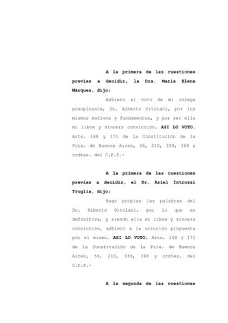 A la primera de las cuestiones

previas    a    decidir,    la     Dra.      María       Elena

Márquez, dijo;

                Adhiero    al    voto       de    mi    colega

preopinante, Dr. Alberto Ortolani, por los

mismos motivos y fundamentos, y por ser ella
mi libre y sincera convicción. ASI LO VOTO.

Arts. 168 y 171 de la Constitución de la

Pcia. de Buenos Aires, 56, 210, 339, 368 y

ccdtes. del C.P.P.-


                A la primera de las cuestiones

previas   a     decidir,   el     Dr.    Ariel     Introzzi

Truglia, dijo;

                Hago    propias    las      palabras         del

Dr.   Alberto      Ortolani,       por       lo        que    en

definitiva, y siendo ella mi libre y sincera

convicción, adhiero a la solución propuesta
por el mismo. ASI LO VOTO. Arts. 168 y 171

de la Constitución de la Pcia.                    de Buenos

Aires,    56,    210,   339,     368    y    ccdtes.         del

C.P.P.-


                A la segunda de las cuestiones
 