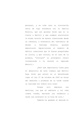 personal,         y    en   todo    caso      su    vinculación

sería    de       tipo      económica        con    la     familia

Binello, que son quienes dicen                          que no lo

vieron a Bártoli y que siempre sostuvieron

la misma versión de manera cohesionada desde

un comienzo, a diferencia del testimonio de
Decker        y         Santiago        Binello,           quienes

demostraron            imprecisiones         al     momento     de

definir cuestiones que le fueran preguntadas

en juicio, y que incluso, en el caso de la

primera,      “corrigió”           su     primigenio        relato

incorporando            a   la     reunión         al     imputado

Bártoli.-

                      ¿Pero qué importancia tiene para

el desarrollo de este trabajo que Bártoli

haya    dicho         que   estuvo      en    un    determinado

lugar el día 27 de octubre de 2002 en horas

del mediodía o primeras de la tarde cuando

la realidad nos indica otra cosa?

                      Porque       allí       empiezan         sus

mentiras, las que en adelante                       y tal como

iremos     viendo,          marcarán      una      tendencia     y

serán una constante en su hoja de ruta.-

                      También ha quedado al desnudo el
 
