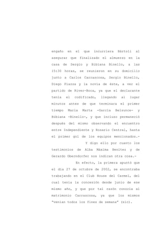 engaño       en    el    que     incurriera       Bártoli       al

asegurar que finalizado el almuerzo en la

casa    de     Sergio     y    Bibiana       Binello,      a    las

15:30 horas, se reunieron en su domicilio

junto a Carlos Carrascosa, Sergio Binello,

Diego Piazza y la novia de éste, a ver el
partido de River-Boca, ya que el declarante

tenía     el      codificado,         llegando        al   lugar

minutos      antes       de   que    terminara        el   primer

tiempo       María       Marta      -García      Belsunce-        y

Bibiana -Binello-, y que incluso permaneció

después      del     mismo     observando        el   encuentro

entre Independiente y Rosario Central, hasta

el primer gol de los equipos mencionados.-

                          Y digo ello por cuanto los

testimonios         de    Alba      Máxima    Benítez       y   de

Gerardo Oberndorfer nos indican otra cosa.-

                   En efecto, la primera apuntó que

el día 27 de octubre de 2002, se encontraba

trabajando en el Club House del Carmel, del

cual tenía la concesión desde junio de ese

mismo año, y que por tal razón conocía al

matrimonio         Carrascosa,        ya   que    los      mismos

“venían todos los fines de semana” (sic).
 