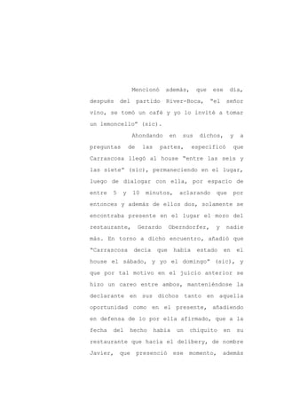 Mencionó      además,         que   ese    día,

después     del      partido    River-Boca,           “el    señor

vino, se tomó un café y yo lo invité a tomar

un lemoncello” (sic).

                  Ahondando         en    sus   dichos,       y    a

preguntas       de     las    partes,         especificó         que
Carrascosa llegó al house “entre las seis y

las siete” (sic), permaneciendo en el lugar,

luego de dialogar con ella, por espacio de

entre   5   y     10   minutos,          aclarando     que       por

entonces y además de ellos dos, solamente se

encontraba presente en el lugar el mozo del

restaurante,         Gerardo        Oberndorfer,       y     nadie

más. En torno a dicho encuentro, añadió que

“Carrascosa       decía       que    había      estado      en    el

house el sábado, y yo el domingo” (sic), y

que por tal motivo en el juicio anterior se

hizo un careo entre ambos, manteniéndose la

declarante en sus dichos tanto en aquella

oportunidad como en el presente, añadiendo

en defensa de lo por ella afirmado, que a la

fecha   del     hecho        había       un   chiquito      en    su

restaurante que hacía el delibery, de nombre

Javier,     que      presenció       ese      momento,      además
 