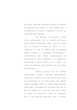 del mozo, que era fanático de boca y escuchó

el partido por radio, y que cuando vio a

Carrascosa, no sabía si cargarlo o no por el

resultado del partido.

                 Por último, y en punto a cómo

tomó    conocimiento        de   la    muerte      de    María
Marta García Belsunce, narró que esa noche

fue    un    cliente    a   cenar     al   house,       el   Dr.

Zancolli, el cual le comentó que la nombrada

había       sufrido    un   accidente       falleciendo       a

consecuencia          del   mismo,     concurriendo           la

declarante al día siguiente a su velatorio,

observando a María Marta en la                    cama, sin

notar al respecto nada extraño que sea digno

de mencionar.-

                 Similar     relato        de   los     hechos

vivenciados       produjo        Gerardo        Oberndorfer,

quien por su parte dijo que el día del hecho

se encontraba en el Club House del Carmel

donde trabajaba para la señora Alba Benítez

como mozo, recordando en concreto que fue un

día de lluvia en el que hubo muy poca gente

en todos los horarios, “algo al mediodía,

dos o tres mesitas que tuve, por la tarde,
 