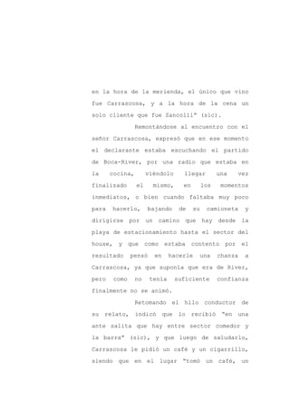en la hora de la merienda, el único que vino

fue Carrascosa, y a la hora de la cena un

solo cliente que fue Zancolli” (sic).

                 Remontándose al encuentro con el

señor Carrascosa, expresó que en ese momento

el declarante estaba escuchando el partido
de Boca-River, por una radio que estaba en

la     cocina,        viéndolo     llegar          una   vez

finalizado       el     mismo,     en        los    momentos

inmediatos, o bien cuando faltaba muy poco

para   hacerlo,       bajando     de    su    camioneta     y

dirigirse por un camino que hay desde la

playa de estacionamiento hasta el sector del

house, y que como            estaba contento por el

resultado     pensó     en     hacerle    una      chanza   a

Carrascosa, ya que suponía que era de River,

pero   como      no    tenía     suficiente        confianza

finalmente no se animó.

                 Retomando el hilo conductor de

su relato, indicó que lo recibió “en una

ante salita que hay entre sector comedor y

la barra” (sic), y que luego de saludarlo,

Carrascosa le pidió un café y un cigarrillo,

siendo que en el lugar “tomó un café, un
 