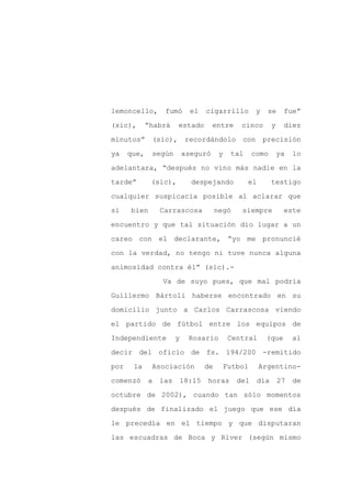 lemoncello,       fumó       el    cigarrillo         y    se      fue”

(sic),       “habrá    estado        entre      cinco         y    diez

minutos”      (sic),        recordándolo        con       precisión

ya    que,    según        aseguró       y   tal     como         ya   lo

adelantara, “después no vino más nadie en la

tarde”        (sic),         despejando            el         testigo
cualquier suspicacia posible al aclarar que

si    bien       Carrascosa             negó    siempre            este

encuentro y que tal situación dio lugar a un

careo con el declarante, “yo me pronuncié

con la verdad, no tengo ni tuve nunca alguna

animosidad contra él” (sic).-

                 Va de suyo pues, que mal podría

Guillermo Bártoli haberse encontrado en su

domicilio junto a Carlos Carrascosa viendo

el partido de fútbol entre los equipos de

Independiente          y     Rosario         Central      (que         al

decir del oficio de fs. 194/200 -remitido

por    la     Asociación           de     Futbol        Argentino-

comenzó      a   las       18:15   horas       del      día       27   de

octubre de 2002), cuando tan sólo momentos

después de finalizado el juego que ese día

le precedía en el tiempo y que disputaran

las escuadras de Boca y River (según mismo
 
