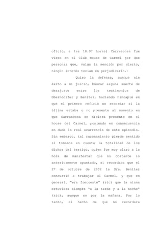 oficio, a las 18:07 horas) Carrascosa fue

visto en el Club House de Carmel por dos

personas que, valga la mención por cierto,

ningún interés tenían en perjudicarlo.-

                      Quiso        la     defensa,           aunque    sin

éxito a mi juicio, buscar alguna suerte de
desajuste             entre             los        testimonios          de

Oberndorfer y Benítez, haciendo hincapié en

que el primero            refirió no recordar si la

última estaba o no presente al momento en

que    Carrascosa         se       hiciera           presente     en   el

house del Carmel, poniendo en consecuencia

en duda la real ocurrencia de este episodio.

Sin embargo, tal razonamiento pierde sentido

si tomamos en cuenta la totalidad de los

dichos del testigo, quien fue muy claro a la

hora        de    manifestar             que       no    obstante      lo

anteriormente apuntado, sí recordaba que el

27     de    octubre          de        2002       la   Sra.     Benítez

concurrió a trabajar al Carmel, y que en

general, “era frecuente” (sic) que la misma

estuviera siempre “a la tarde y a la noche”

(sic),       aunque      no        por        la     mañana.     Por   lo

tanto,           el   hecho         de         que      no     recordara
 
