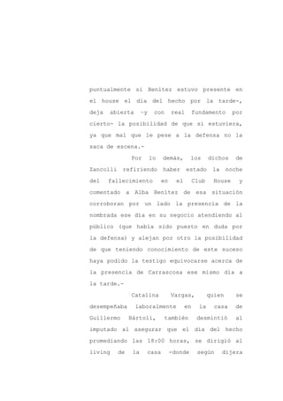 puntualmente si Benítez estuvo presente en

el house el día del hecho por la tarde-,

deja   abierta        –y    con      real        fundamento       por

cierto- la posibilidad de que sí estuviera,

ya que mal que le pese a la defensa no la

saca de escena.-
                Por        lo   demás,        los       dichos     de

Zancolli    refiriendo          haber       estado       la     noche

del    fallecimiento            en     el        Club     House     y

comentado a Alba Benítez de esa situación

corroboran por un lado la presencia de la

nombrada ese día en su negocio atendiendo al

público (que había sido puesto en duda por

la defensa) y alejan por otro la posibilidad

de que teniendo conocimiento de este suceso

haya podido la testigo equivocarse acerca de

la presencia de Carrascosa ese mismo día a

la tarde.-

                Catalina             Vargas,            quien      se

desempeñaba      laboralmente               en     la     casa     de

Guillermo       Bártoli,          también         desmintió        al

imputado al asegurar que el día del hecho

promediando las 18:00 horas, se dirigió al

living     de    la    casa          -donde       según       dijera
 