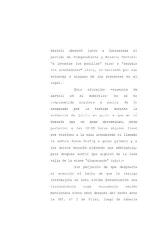 Bártoli     observó          junto          a    Carrascosa        el

partido de Independiente y Rosario Central-

"a levantar los pocillos" (sic) y "sacudir

los almohadones" (sic), no hallando por ese

entonces a ninguno de los presentes en el

lugar.-
                 Esta        situación            -ausencia        de

Bártoli     en        su     domicilio-               no    se     ve

comprometida          siquiera          a       partir      de     lo

asegurado        por        la     testigo            durante      la

audiencia de juicio en punto a que en un

horario     que        no        pudo        determinar,         pero

posterior a las 18:00 horas alguien llamó

por teléfono a la casa atendiendo el llamado

la señora Irene Hurtig a quien primero y a

los gritos escuchó pidiendo una ambulancia,

para después sentir que alguien de la casa

salía de la misma "disparando" (sic).-

                 Sin perjuicio de que despierta

mi   atención     el        hecho       de      que   la    testigo

introdujera en esta última presentación una

circunstancia              cuya         ocurrencia           recién

mencionara cinco años después del hecho ante

la   UFI.   nº    2    de    Pilar,          luego     de   haberla
 