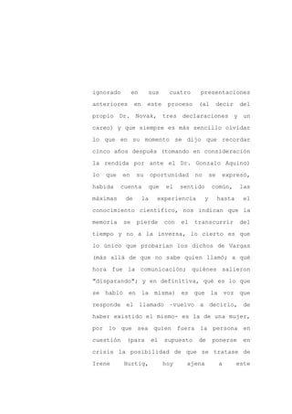 ignorado        en     sus       cuatro     presentaciones

anteriores       en    este      proceso    (al          decir    del

propio Dr. Novak, tres declaraciones y un

careo) y que siempre es más sencillo olvidar

lo que en su momento se dijo que recordar

cinco años después (tomando en consideración
la rendida por ante el Dr. Gonzalo Aquino)

lo   que   en    su        oportunidad     no       se    expresó,

habida     cuenta      que      el    sentido       común,        las

máximas     de        la     experiencia        y        hasta     el

conocimiento científico, nos indican que la

memoria    se    pierde         con   el   transcurrir            del

tiempo y no a la inversa, lo cierto es que

lo único que probarían los dichos de Vargas

(más allá de que no sabe quien llamó; a qué

hora fue la comunicación; quiénes salieron

"disparando"; y en definitiva, qué es lo que

se habló en la misma) es que la voz que

responde el llamado –vuelvo a decirlo, de

haber existido el mismo- es la de una mujer,

por lo que sea quien fuera la persona en

cuestión    (para          el   supuesto    de       ponerse       en

crisis la posibilidad de que se tratase de

Irene      Hurtig,              hoy     ajena            a       este
 