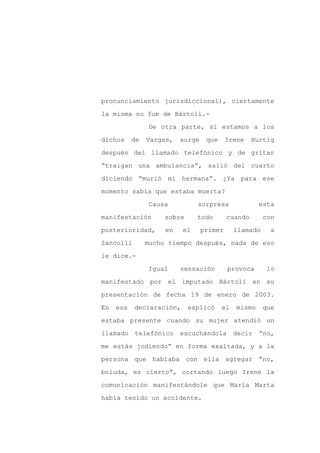 pronunciamiento jurisdiccional), ciertamente

la misma no fue de Bártoli.-

                De otra parte, si estamos a los

dichos     de   Vargas,   surge    que     Irene    Hurtig

después del llamado telefónico y de gritar

“traigan una ambulancia”, salió del cuarto
diciendo “murió mi hermana”. ¿Ya para ese

momento sabía que estaba muerta?

                Causa          sorpresa               esta

manifestación        sobre     todo        cuando       con

posterioridad,       en   el      primer      llamado     a

Zancolli        mucho tiempo después, nada de eso

le dice.-

                Igual     sensación        provoca       lo

manifestado por el imputado Bártoli en su

presentación de fecha 19 de enero de 2003.

En   esa   declaración,      explicó     el   mismo     que

estaba presente cuando su mujer atendió un

llamado    telefónico     escuchándola        decir   “no,

me estás jodiendo” en forma exaltada, y a la

persona que hablaba con ella agregar “no,

boluda, es cierto”, cortando luego Irene la

comunicación manifestándole que María Marta

había tenido un accidente.
 