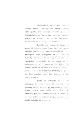 Simplemente          marco           que    resulta

cuanto    menos     llamativo             que    Bártoli         oyera

sólo     parte     del        mensaje       enviado          por    el

interlocutor de su mujer, pero no aquella

porción en la que le avisaba del accidente,

de lo cual se entera por la misma.-
                 También fue escuchado sobre el

punto el testigo Pedro Juan Castillo, quien

refirió que para el mes de octubre de 2002

trabajaba        como     masajista             en     el    Country

Carmel, los fines de semana, brindando sus

servicios    la     mayoría          de    las       veces    en     el

vestuario, y otras menos en los domicilios

particulares de quienes vivían en el barrio,

como el caso de Guillermo Bártoli, a quien

le daba masajes           todos los domingos a las

19:30 horas.-

                 Yendo        en     concreto          al     27     de

octubre,    dijo        que    fue    a    la        casa   de     esta

familia en el horario de las 19:15 o 19:20

horas,     donde        tras       tocar        el     timbre      fue

atendido por una doméstica que le comunicó

que sus jefes no estaban porque una pariente

había sufrido un accidente.-
 