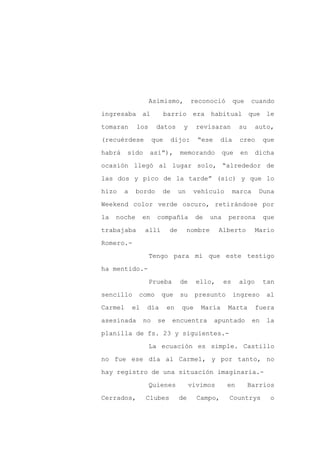 Asimismo,            reconoció          que    cuando

ingresaba al                barrio era habitual que le

tomaran      los       datos       y     revisaran          su     auto,

(recuérdese           que    dijo:       “ese     día       creo        que

habrá    sido      así”),         memorando           que    en    dicha

ocasión llegó al lugar solo, “alrededor de
las dos y pico de la tarde” (sic) y que lo

hizo    a    bordo      de        un    vehículo           marca    Duna

Weekend color verde oscuro, retirándose por

la   noche       en    compañía          de     una    persona          que

trabajaba        allí        de        nombre     Alberto          Mario

Romero.-

                   Tengo para mí que este testigo

ha mentido.-

                   Prueba         de     ello,        es    algo        tan

sencillo     como       que       su     presunto          ingreso       al

Carmel      el    día       en     que    María        Marta       fuera

asesinada        no    se     encuentra          apuntado          en    la

planilla de fs. 23 y siguientes.-

                   La ecuación es simple. Castillo

no fue ese día al Carmel, y por tanto, no

hay registro de una situación imaginaria.-

                   Quienes             vivimos         en        Barrios

Cerrados,        Clubes           de     Campo,         Countrys          o
 
