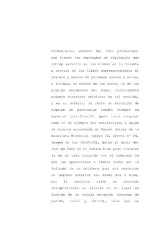 Condominios,      sabemos    del   celo        profesional

que tienen los empleados de vigilancia que

cubren servicio en los mismos en lo tocante

a asentar en los libros correspondientes el

ingreso y egreso de personas ajenas a ellos,

e incluso, en muchos de los casos, la de los
propios    residentes      del   lugar.    Difícilmente

podamos encontrar omisiones en tal sentido,

y en su defecto, la falta de anotación de

alguien    en    particular      tendrá        siempre   su

especial justificación (pero nunca ninguna)

como en el ejemplo del motociclista a quien

se observa accediendo al Carmel detrás de la

masajista Michelini (según CD, efecto nº 69,

imagen de las 18:59:25), quien al decir del

testigo Páez en el debate bien pudo tratarse

(y en el caso coincido con el nombrado ya

que las apariencias a simple vista así lo

indican) de un delibery que, por registrar

un ingreso anterior ese mismo día o bien,

por   la        sencilla     razón        de      resultar

insignificante      su   estadía     en    el    lugar   en

función de su escasa duración (entrega de

pedido,    cobro     y     retiro),       hace    que    se
 