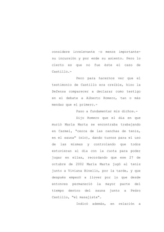 considere       irrelevante      –o    menos importante-

su incursión y por ende su asiento. Pero lo

cierto     es    que    no    fue     éste     el    caso      de

Castillo.-

                 Pero    para    hacernos      ver       que    el

testimonio de Castillo era creíble, hizo la
Defensa comparecer a declarar como testigo

en el debate a Alberto Romero, tan o más

mendaz que el primero.-

                 Paso a fundamentar mis dichos.-

                 Dijo Romero que el día en que

murió María Marta se encontraba trabajando

en Carmel, “cerca de las canchas de tenis,

en el sauna” (sic), dando turnos para el uso

de   las    mismas       y    controlando        que      todos

estuvieran al día con la cuota para poder

jugar en ellas,          recordando que          ese 27 de

octubre de 2002 María Marta jugó al tenis

junto a Viviana Binello, por la tarde, y que

después empezó          a llover por lo             que desde

entonces        permaneció      la     mayor     parte         del

tiempo     dentro       del    sauna     junto       a    Pedro

Castillo, “el masajista”.

                 Indicó       además,    en     relación         a
 