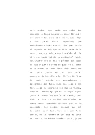 este     último,        que     sabía     que     todos       los

domingos le hacía masajes al señor Bártoli y

que incluso tenía con el mismo un turno fijo

a      las      19:30         horas,     recordando           que

efectivamente Pedro ese día “fue pero volvió

al segundo, me dijo que no había nadie en la
casa y que una señora que trabajaba ahí le

dijo que había habido un accidente” (sic).

Continuando con su relato precisó que luego

de ello y junto a Pedro se quedaron al borde

de la cancha de tenis “charlando” hasta que

se     fueron     juntos        en      “un     Duna     verde”

propiedad de Castillo a las 20:15 o 20:20 de

la     noche,      siendo        que      puntualmente          y

preguntado que          fuera para que           diga a qué

hora llegó el masajista ese día al Carmel,

como así también -ya que estuvo según dijera

junto al mismo “un montón de tiempo, casi

toda la tarde”- a quiénes dio masajes, en

ambos    casos     respondió         diciendo     que    no    lo

recordaba.       Por     último,        aseguró        que    del

fallecimiento de María Marta se enteró “a la

semana, me lo comentó un profesor de tenis

del barrio, de nombre Roberto” (sic), y que
 