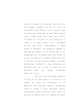 ante el Tribunal y las partes, que entre los

que   estaban           jugando       ese    día    al    tenis    se

encontraba Diego Piazza y que el mismo llegó

“un poco más tarde que la Sra. María Marta”

(sic) a quien ubicó en el lugar –en lo que a

su arribo se refiere- “a las cuatro de la
tarde     y    no        jugó    mucho”        (sic)     agregando

incluso       que        ellos    –refiriéndose           a    Diego

Piazza y compañía- “se quedaron jugando un

poco más de tiempo” (sic), siendo que al ser

preguntado por la Defensa para que dijera lo

que en realidad ya nos había dicho, esto es,

a cuál de los dos hermanos Piazza se estaba

refiriendo,         confirmó          lo    que    anticipara      al

decirnos que: “yo al que vi jugar era el

muchacho           éste         que        estaba        estudiando

medicina” (sic).-

                    ¿No era acaso que Diego Piazza a

la hora en la que Romero lo coloca en la

cancha        de        tenis     se        encontraba        en   el

domicilio          de    Guillermo          Bártoli      observando

junto    al        mismo    y     otras       personas        -Carlos

Carrascosa y Sergio Binello, entre otros- el

partido de fútbol entre los equipos de River
 