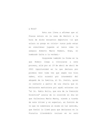 y Boca?

                 Esto nos lleva a afirmar que si

Piazza estuvo en la casa de Bártoli a la

hora de dicho encuentro deportivo -lo que

aclaro no pongo en crisis- nunca pudo estar

en     simultáneo    jugando     al     tenis     como     lo
asegura     Alberto     Mario        Romero.     Ergo,    el

nombrado falta a la verdad.-

                 Sorprende también la forma en la

que     Romero    llega    a    vincularse        a      este

proceso, allá por el 19 de abril de abril de

2003    (oportunidad      en    la    que   declara      por

primera    vez) toda vez que según nos hizo

saber,     ello     sucedió     por     intermedio       del

abogado de la familia, el Dr. Scelzi, quien

lo contactó a partir de una charla que el

declarante mantuviera por aquél entonces con

“el Sr. Pablo Bollo, que era de la Comisión

Directiva” acerca de lo ocurrido el día en

que falleciera María Marta, siendo a través

de este último y en especial, en función de

lo que le comentara al mismo en tal sentido,

que Scelzi lo llamó para que declarara en la

Fiscalía     (llevándolo       incluso      en    su     auto
 