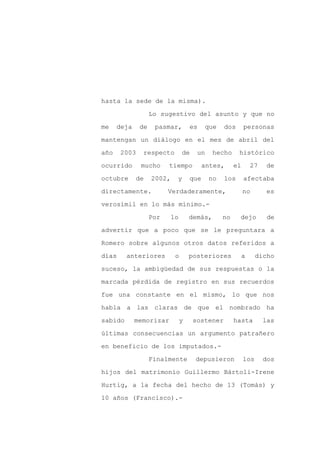 hasta la sede de la misma).

                   Lo sugestivo del asunto y que no

me    deja    de    pasmar,         es    que   dos       personas

mantengan un diálogo en el mes de abril del

año    2003    respecto         de    un     hecho    histórico

ocurrido      mucho      tiempo           antes,     el       27    de
octubre      de    2002,    y       que    no   los       afectaba

directamente.            Verdaderamente,                  no        es

verosímil en lo más mínimo.-

                   Por     lo       demás,      no    dejo          de

advertir que a poco que se le preguntara a

Romero sobre algunos otros datos referidos a

días     anteriores         o       posteriores           a     dicho

suceso, la ambigüedad de sus respuestas o la

marcada pérdida de registro en sus recuerdos

fue una constante en el mismo, lo que nos

habla a las claras de que el nombrado ha

sabido       memorizar          y    sostener        hasta         las

últimas consecuencias un argumento patrañero

en beneficio de los imputados.-

                   Finalmente        depusieron           los      dos

hijos del matrimonio Guillermo Bártoli-Irene

Hurtig, a la fecha del hecho de 13 (Tomás) y

10 años (Francisco).-
 