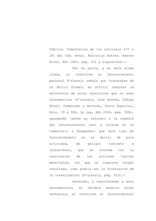 Pública. Comentarios de los artículos 237 a

281 del Cód. Penal. Editorial Astrea. Buenos

Aires. Año 1981, pág. 531 y siguientes).-

                Por su parte, y en esta misma

línea,     al       referirse          al        favorecimiento

personal D’alessio señala que tratándose de
un    delito    formal,        es     difícil       imaginar       la

existencia de actos ejecutivos que no sean

consumativos (D’alessio, José Andrés, Código

Penal, Comentado y Anotado, Parte Especial,

Arts. 79 a 306, La Ley, Año 2004, pág. 908),

agregando –yendo en concreto a la especie

del    favorecimiento           real       y     citando      en   su

comentario      a    Buompadre-            que    este     tipo    de

favorecimiento            es     un        delito        de     pura

actividad,           de        peligro            concreto          e

instantáneo,         que        se         consuma        con      la

realización          de        las         acciones        típicas

descriptas,         sin    que        se       requiera       ningún

resultado, como podría ser la frustración de

la investigación (D’alessio, pág. 912).-

                Asimismo, y suscribiendo a este

razonamiento,         el       célebre           maestro        Soler

sentencia,      al    referirse            al    favorecimiento
 