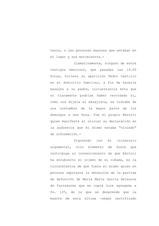 tenis, o las personas mayores que estaban en

el lugar y sus movimientos.-

                Llamativamente, ninguno de estos

testigos      mencionó,       que      pasadas    las    19.00

horas, hiciera su aparición Pedro Castillo

en el domicilio familiar, a fin de hacerle
masajes a su padre, circunstancia ésta que

sí    claramente      podrían       haber    recordado        si,

como nos dijera el masajista, se trataba de

una    costumbre       de    la   mayor     parte    de       los

domingos a esa hora. Fue el propio Bártoli

quien manifestó al iniciar su declaración en

la audiencia que él mismo estaba “viciado”

de información.-

                Siguiendo           con     mi    itinerario

argumental,         otro     elemento       de   fuste        que

contribuye al convencimiento de que Bártoli

ha encubierto el crimen de su cuñada, es la

circunstancia de que fuera el mismo quien en

persona impulsara la obtención de la partida

de defunción de María Marta García Belsunce

de Carrascosa que en copia luce agregada a

fs.    137,    de    la     que   se    desprende       que    la

muerte    de    esta       última      -según    certificado
 