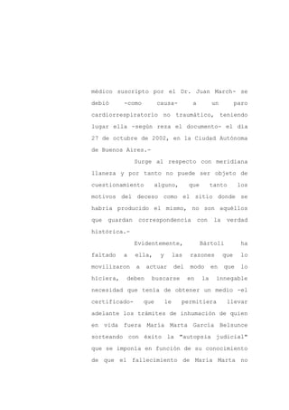médico suscripto por el Dr. Juan March- se

debió      -como          causa-           a         un          paro

cardiorrespiratorio no traumático, teniendo

lugar ella -según reza el documento- el día

27 de octubre de 2002, en la Ciudad Autónoma

de Buenos Aires.-
                Surge al respecto con meridiana

llaneza y por tanto no puede ser objeto de

cuestionamiento         alguno,           que        tanto        los

motivos del deceso como el sitio donde se

habría producido el mismo, no son aquéllos

que   guardan    correspondencia               con    la    verdad

histórica.-

                Evidentemente,                  Bártoli            ha

faltado    a    ella,      y        las   razones          que     lo

movilizaron     a   actuar          del   modo       en    que     lo

hiciera,   deben      buscarse            en    la    innegable

necesidad que tenía de obtener un medio -el

certificado-        que        le     permitiera            llevar

adelante los trámites de inhumación de quien

en vida fuera María Marta García Belsunce

sorteando con éxito la "autopsia judicial"

que se imponía en función de su conocimiento

de que el fallecimiento de María Marta no
 