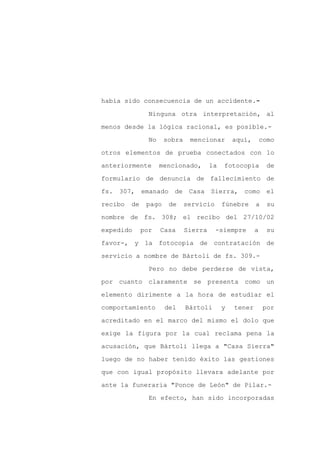 había sido consecuencia de un accidente.-

                Ninguna otra interpretación, al

menos desde la lógica racional, es posible.-

                No    sobra    mencionar        aquí,       como

otros elementos de prueba conectados con lo

anteriormente        mencionado,       la   fotocopia         de
formulario de denuncia de fallecimiento de

fs. 307, emanado de Casa Sierra, como el

recibo   de    pago    de     servicio      fúnebre     a     su

nombre de fs. 308; el recibo del 27/10/02

expedido      por    Casa     Sierra     -siempre       a     su

favor-, y la fotocopia de contratación de

servicio a nombre de Bártoli de fs. 309.-

                Pero no debe perderse de vista,

por cuanto claramente se presenta como un

elemento dirimente a la hora de estudiar el

comportamiento        del     Bártoli       y   tener       por

acreditado en el marco del mismo el dolo que

exige la figura por la cual reclama pena la

acusación, que Bártoli llega a "Casa Sierra"

luego de no haber tenido éxito las gestiones

que con igual propósito llevara adelante por

ante la funeraria "Ponce de León" de Pilar.-

                En efecto, han sido incorporadas
 