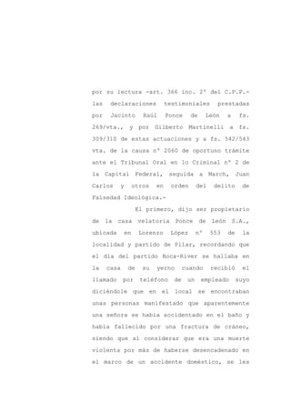 por su lectura -art. 366 inc. 2º del C.P.P.-

las    declaraciones           testimoniales        prestadas

por    Jacinto       Raúl      Ponce    de       León   a     fs.

269/vta., y por Gilberto Martinelli a fs.

309/310 de estas actuaciones y a fs. 542/543

vta. de la causa nº 2060 de oportuno trámite
ante el Tribunal Oral en lo Criminal nº 2 de

la Capital Federal, seguida a March, Juan

Carlos    y       otros   en    orden       del    delito     de

Falsedad Ideológica.-

                   El primero, dijo ser propietario

de la casa velatoria Ponce de                     León S.A.,

ubicada      en     Lorenzo     López       nº    553   de    la

localidad y partido de Pilar, recordando que

el día del partido Boca-River se hallaba en

la    casa    de     su   yerno       cuando      recibió      el

llamado      por    teléfono     de    un    empleado        suyo

diciéndole que en el local se encontraban

unas personas manifestado que aparentemente

una señora se había accidentado en el baño y

había fallecido por una fractura de cráneo,

siendo que al considerar que era una muerte

violenta por más de haberse desencadenado en

el marco de un accidente doméstico, se les
 