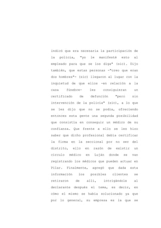 indicó que era necesaria la participación de

la     policía,         "yo        le     manifesté         esto     al

empleado para que se los diga" (sic). Dijo

también, que estas personas -"creo que eran

dos hombres"- (sic) llegaron al lugar con la

inquietud de que ellos                       -en relación a la
casa        fúnebre-           les           consiguieran            un

certificado          de            defunción           "pero        sin

intervención de la policía" (sic), a lo que

se    les   dijo    que        no       se    podía,    ofreciendo

entonces esta gente una segunda posibilidad

que consistía en conseguir un médico de su

confianza. Que           frente a ello se les hizo

saber que dicho profesional debía certificar

la    firma   en    la    seccional             por    no    ser    del

distrito,      ello       en        razón       de     existir       un

círculo       médico          en        Luján    donde       se     van

registrando los médicos que pueden actuar en

Pilar.      Finalmente,             agregó       que    dada       esta

información         los            posibles          clientes        se

retiraron          de         allí,           intrigándole           al

declarante      después            el    tema,    es     decir,      en

cómo el mismo se había solucionado ya que

por    lo   general,          su    empresa       es    la    que    se
 