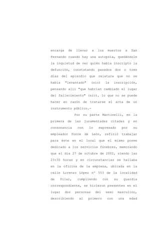 encarga     de    llevar       a    los    muertos          a       San

Fernando cuando hay una autopsia, quedándole

la inquietud de ver quién había inscripto la

defunción,       constatando        pasados      dos        o   tres

días del episodio que relatara                    que no se

había     "levantado"          (sic)      la     inscripción,
pensando allí "que habrían cambiado el lugar

del fallecimiento" (sic), lo que no se puede

hacer en razón de tratarse el acta de un

instrumento público.-

                 Por su parte Martinelli, en la

primera    de    las     juramentadas          citadas          y    en

consonancia        con        lo    expresado          por           su

empleador       Ponce    de    León,      refirió      trabajar

para éste en el local que el mismo posee

dedicado a los servicios fúnebres, memorando

que el día 27 de octubre de 2002, siendo las

23:30 horas y en circunstancias se hallaba

en la oficina de la empresa, ubicada en la

calle Lorenzo López nº 553 de la localidad

de   Pilar,        cumpliendo            con     su     guardia

correspondiente, se hicieron presentes en el

lugar     dos    personas          del    sexo    masculino,

describiendo        al        primero      con        una       edad
 