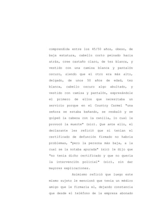 comprendida entre los 45/50 años, obeso, de

baja estatura, cabello corto peinado hacia

atrás, cree castaño claro, de tez blanca, y

vestido    con     una    camisa    blanca        y    pantalón

oscuro, siendo          que el otro era               más alto,

delgado,     de    unos     50     años     de     edad,     tez
blanca,    cabello        oscuro     algo        abultado,     y

vestido con camisa y pantalón, expresándole

el   primero       de    ellos     que     necesitaba         un

servicio porque en el Country Carmel "una

señora se estaba bañando, se resbaló y se

golpeó la cabeza con la canilla, lo cual le

provocó la muerte" (sic). Que ante ello, el

declarante       les     refirió    que     si     tenían     el

certificado de defunción firmado no habría

problemas, "pero la persona más baja, a la

cual se la notaba apurada" (sic) le dijo que

"no tenía dicho certificado y que no quería

la   intervención        policial"        (sic),       sin   dar

mayores explicaciones.

                  Asimismo refirió que luego este

mismo sujeto le mencionó que tenía un médico

amigo que le firmaría el, dejando constancia

que desde el teléfono de la empresa abonado
 