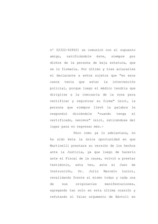 nº 02322-428621 se comunicó con el supuesto

amigo,     ratificándole        éste,        siempre      por

dichos de la persona de baja estatura, que

se lo firmaría. Por último y tras aclararles

el declarante a estos sujetos que "en esos

casos     tenía    que    estar     la       intervención
policial, porque luego el médico tendría que

dirigirse a la       comisaría de la              zona para

certificar y registrar su firma" (sic), la

persona    que    siempre   llevó       la    palabra     le

respondió      diciéndole       "cuando           tenga    el

certificado, venimos" (sic), retirándose del

lugar para no regresar más.-

                 Pero como ya lo adelantara, no

ha sido ésta la          única oportunidad en que

Martinelli prestara su versión de los hechos

ante la Justicia, ya que luego de hacerlo

ante el Fiscal de la causa, volvió a prestar

testimonio,       esta   vez,     ante       el    Juez   de

Instrucción,       Dr.    Julio     Marcelo         Lucini,

revalidando frente al mismo todas y cada una

de       sus      originarias       manifestaciones,

agregando tan solo en esta última ocasión y

refutando el falaz argumento de Bártoli en
 