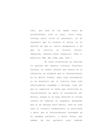 real,     que       como    en     los       demás        casos    de

encubrimiento         (con        lo       cual,    claro     está,

incluye       entre       ellos    al       personal),       no    es

necesario que se alcance el éxito, en el

sentido de que el rastro desaparezca o de

que      la        justicia        se        frustre        (Soler,
Sebastián. Derecho Penal Argentino. Tomo V.

Editorial TEA, Año 1988, pág. 345).-

                   En igual orientación se inscribe

la    opinión       del    maestro         italiano       Francesco

Carrara, en cuanto refiere que acerca de la

tentativa, es evidente que el favorecimiento

es un delito formal, para cuya consumación

no es necesario que la justicia haya sido

efectivamente engañada o burlada, toda vez

que al cumplirse el hecho que constituye el

favorecimiento se agota la consumación del

delito, aunque no se haya obtenido el último

intento de libertar al culpable, agregando

que si se obtiene este efecto, será en todo

caso un criterio conmesurante (y autorizará

a decir que el favorecimiento consumado ya

ha    quedado       perfecto,          o    mejor    dicho,       que

además        de     ser      perfecto             está     también
 