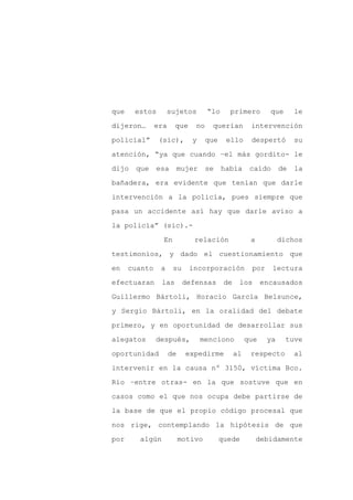 que    estos        sujetos        “lo     primero          que      le

dijeron…       era    que     no     querían         intervención

policial”       (sic),       y     que    ello       despertó        su

atención, “ya que cuando –el más gordito- le

dijo   que     esa        mujer    se    había       caído      de   la

bañadera, era evidente que tenían que darle
intervención a la policía, pues siempre que

pasa un accidente así hay que darle aviso a

la policía” (sic).-

                 En           relación               a          dichos

testimonios, y dado el cuestionamiento que

en    cuanto    a     su    incorporación            por     lectura

efectuaran      las        defensas       de    los       encausados

Guillermo Bártoli, Horacio García Belsunce,

y Sergio Bártoli, en la oralidad del debate

primero, y en oportunidad de desarrollar sus

alegatos       después,           menciono          que    ya     tuve

oportunidad          de     expedirme          al    respecto        al

intervenir en la causa nº 3150, víctima Bco.

Río –entre otras- en la que sostuve que en

casos como el que nos ocupa debe partirse de

la base de que el propio código procesal que

nos rige, contemplando la hipótesis de que

por     algún             motivo         quede           debidamente
 