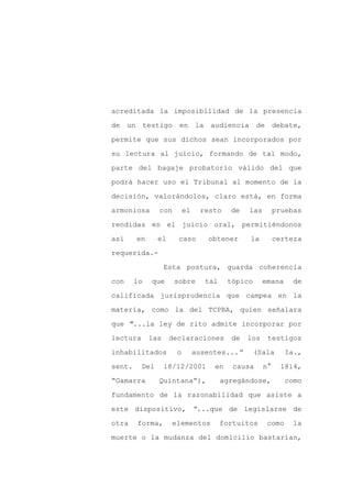 acreditada la imposibilidad de la presencia

de un testigo en la audiencia                      de debate,

permite que sus dichos sean incorporados por

su lectura al juicio, formando de tal modo,

parte del bagaje probatorio válido del que

podrá hacer uso el Tribunal al momento de la
decisión, valorándolos, claro está, en forma

armoniosa       con       el    resto     de   las        pruebas

rendidas en el juicio oral, permitiéndonos

así     en      el     caso       obtener      la         certeza

requerida.-

                   Esta postura, guarda coherencia

con     lo   que      sobre       tal    tópico      emana     de

calificada jurisprudencia que campea en la

materia, como la del TCPBA, quien señalara

que "...la ley de rito admite incorporar por

lectura      las     declaraciones        de   los    testigos

inhabilitados         o        ausentes...”       (Sala      Ia.,

sent.     Del      18/12/2001       en     causa     n°     1814,

“Gamarra        Quintana”),             agregándose,         como

fundamento de la razonabilidad que asiste a

este dispositivo, “...que de legislarse de

otra    forma,       elementos          fortuitos     como    la

muerte o la mudanza del domicilio bastarían,
 