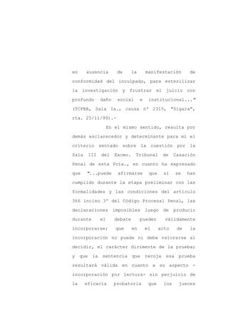en     ausencia       de       la       manifestación        de

conformidad del inculpado, para esterilizar

la investigación y frustrar el juicio con

profundo      daño     social       e    institucional..."

(TCPBA, Sala Ia., causa nº 2315, "Sigara",

rta. 25/11/99).-
                   En el mismo sentido, resulta por

demás esclarecedor y determinante para mí el

criterio sentado sobre la cuestión por la

Sala    III   del     Excmo.    Tribunal        de     Casación

Penal de esta Pcia., en cuanto ha expresado

que    "...puede       afirmarse         que     si    se    han

cumplido durante la etapa preliminar con las

formalidades y las condiciones del artículo

366 inciso 3º del Código Procesal Penal, las

declaraciones        imposibles         luego de       producir

durante       el      debate        pueden       válidamente

incorporarse;         que      en       el     acto     de   la

incorporación no puede ni debe valorarse al

decidir, el carácter dirimente de la prueba;

y que la sentencia que recoja                    esa prueba

resultará válida en cuanto a su aspecto -

incorporación por lectura- sin perjuicio de

la     eficacia      probatoria          que     los    jueces
 