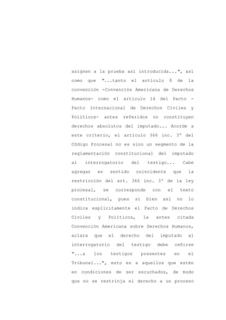 asignen a la prueba así introducida...", así

como    que       "...tanto          el     artículo      8     de    la

convención -Convención Americana de Derechos

Humanos- como el artículo 14 del Pacto                                  -

Pacto    Internacional               de    Derechos       Civiles      y

Políticos-         antes       referidos         no    constituyen
derechos absolutos del imputado... Acorde a

este criterio, el artículo 366 inc. 3º del

Código Procesal no es sino un segmento de la

reglamentación               constitucional         del      imputado

al     interrogatorio                del      testigo...             Cabe

agregar       en        sentido           coincidente         que     la

restricción del art. 366 inc. 3º de la ley

procesal,          se        corresponde         con      el        texto

constitucional,               pues    si     bien      así      no     lo

indica explícitamente el Pacto de Derechos

Civiles       y     Políticos,              la     antes        citada

Convención Americana sobre Derechos Humanos,

aclara    que           el    derecho        del      imputado         al

interrogatorio               del     testigo       debe        ceñirse

"...a     los           testigos           presentes           en     el

Tribunal...", esto es a aquellos que estén

en condiciones de ser escuchados, de modo

que no se restrinja el derecho a un proceso
 