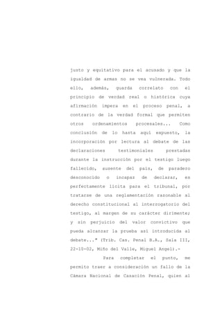 justo y equitativo para el acusado y que la

igualdad de armas no se vea vulnerada. Todo

ello,     además,     guarda        correlato       con     el

principio de verdad real o histórica cuya

afirmación    impera      en   el    proceso       penal,    a

contrario de la verdad formal que permiten
otros     ordenamientos           procesales...           Como

conclusión    de    lo    hasta     aquí    expuesto,       la

incorporación por lectura al debate de las

declaraciones            testimoniales             prestadas

durante la instrucción por el testigo luego

fallecido,    ausente       del     país,     de   paradero

desconocido     o     incapaz       de      declarar,       es

perfectamente lícita para el tribunal, por

tratarse de una reglamentación razonable al

derecho constitucional al interrogatorio del

testigo, al margen de su carácter dirimente;

y   sin   perjuicio      del   valor     convictivo       que

pueda alcanzar la prueba así introducida al

debate..." (Trib. Cas. Penal B.A., Sala III,

22-10-02, Miño del Valle, Miguel Angel).-

              Para       completar       el    punto,       me

permito traer a consideración un fallo de la

Cámara Nacional de Casación Penal, quien al
 