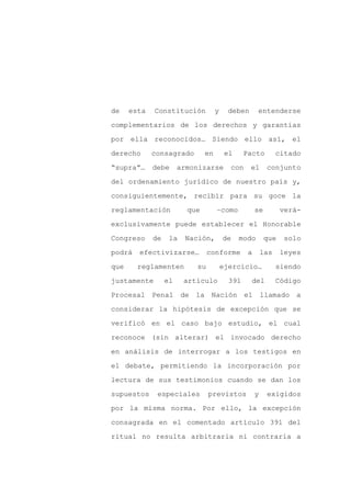 de    esta   Constitución           y     deben      entenderse

complementarios de los derechos y garantías

por ella reconocidos… Siendo ello así, el

derecho      consagrado        en        el     Pacto          citado

“supra”…     debe      armonizarse        con     el      conjunto

del ordenamiento jurídico de nuestro país y,
consiguientemente, recibir para su goce la

reglamentación           que        –como            se         verá-

exclusivamente puede establecer el Honorable

Congreso     de    la   Nación,         de    modo        que    solo

podrá   efectivizarse…          conforme         a       las    leyes

que     reglamenten        su           ejercicio…             siendo

justamente        el    artículo          391     del          Código

Procesal Penal          de la Nación el                  llamado a

considerar la hipótesis de excepción que se

verificó en el caso bajo estudio, el cual

reconoce (sin alterar) el invocado derecho

en análisis de interrogar a los testigos en

el debate, permitiendo la incorporación por

lectura de sus testimonios cuando se dan los

supuestos     especiales        previstos            y    exigidos

por la misma norma. Por ello, la excepción

consagrada en el comentado artículo 391 del

ritual no resulta arbitraria ni contraria a
 